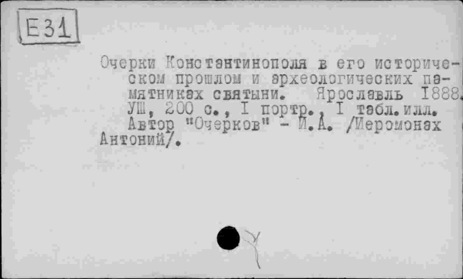 ﻿Очерки Константинополя в его историческом прошлом и археологических памятниках святыни. Ярославль 1888« УПІ, 200 о., І порто.. I тайл.илл. Автор "Очерков" - Я. А. /Иеромонах
Антоний/.